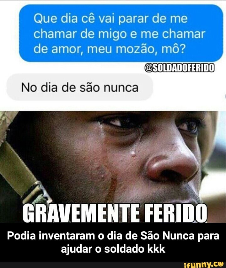Que dia cê vai parar de me
chamar de migo e me chamar
de amor, meu mozão, mô?
No dia de são nunca
PS i
I
GRAVEMENTE FERIDO
Podia inventaram o dia de Sao Nunca para
ajudar o soldado kkk - Podia inventaram o dia de São Nunca para ajudar o soldado kkk