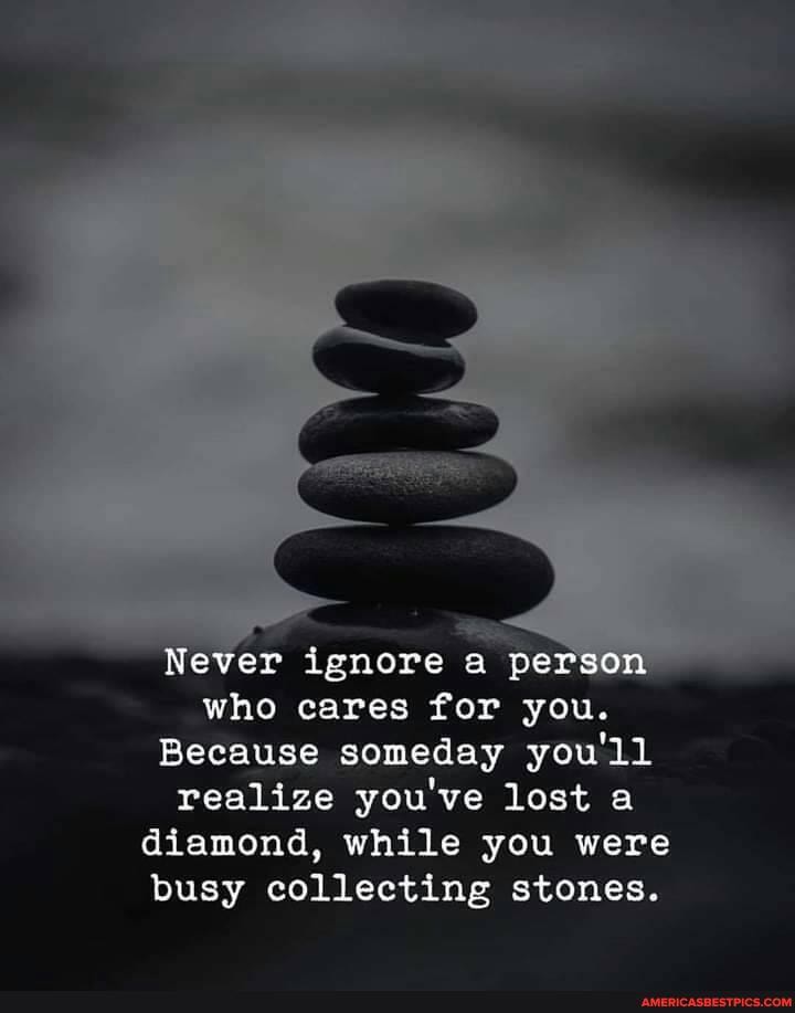 Never ignore a person who cares for you.
Because someday you'll realize you've lost a diamond, while you were busy collecting stones.