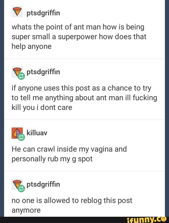 ptsdgriffin
whats the point of ant man how is being
super small a superpower how does that
help anyone
if anyone uses this post as a chance to try
to tell me anything about ant man iII fucking
kill you i dont care
&
He can crawl inside my vagina and
personally rub my g spot
no one is allowed to reblog this post
anymore