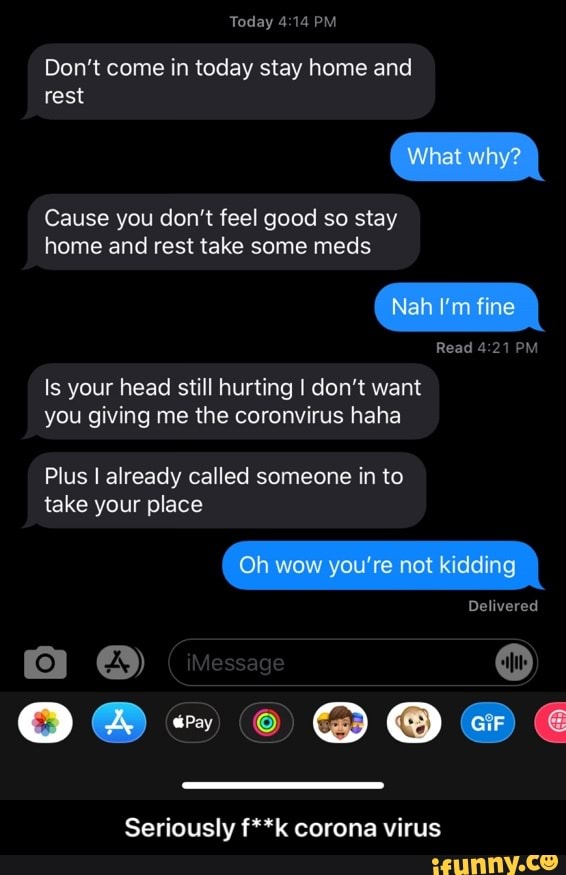 Don't come in today stay home and
rest
Cause you don't feel good so stay
home and rest take some meds
Is your head still hurting I don't want
you giving me the coronvirus haha
Plus I already called someone in to
take your place
Seriously f**k corona virus - Seriously f**k corona virus