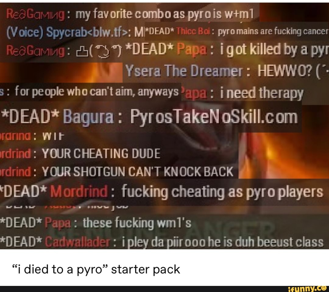 my favorite combo as pyrois w+ml
blw.tf>: Mi*DEAD* pyro mains are
fucking cancer
Ysera The Dreamer: HEWWO? for people who can't aim, anyways ineed therapy
*DEAD* Bagura: PyrosTakeN oSkill.com YOUR CHEATING DUDE E YOUR SHOTGUN CAN'T KNOCK BACK ME E
'DEAD* fucking cheating pyro players
*DEAD* these fucking wm1's
*DEAD* i pley da piirooo he is duh beeust class
"i died to a pyro" starter pack