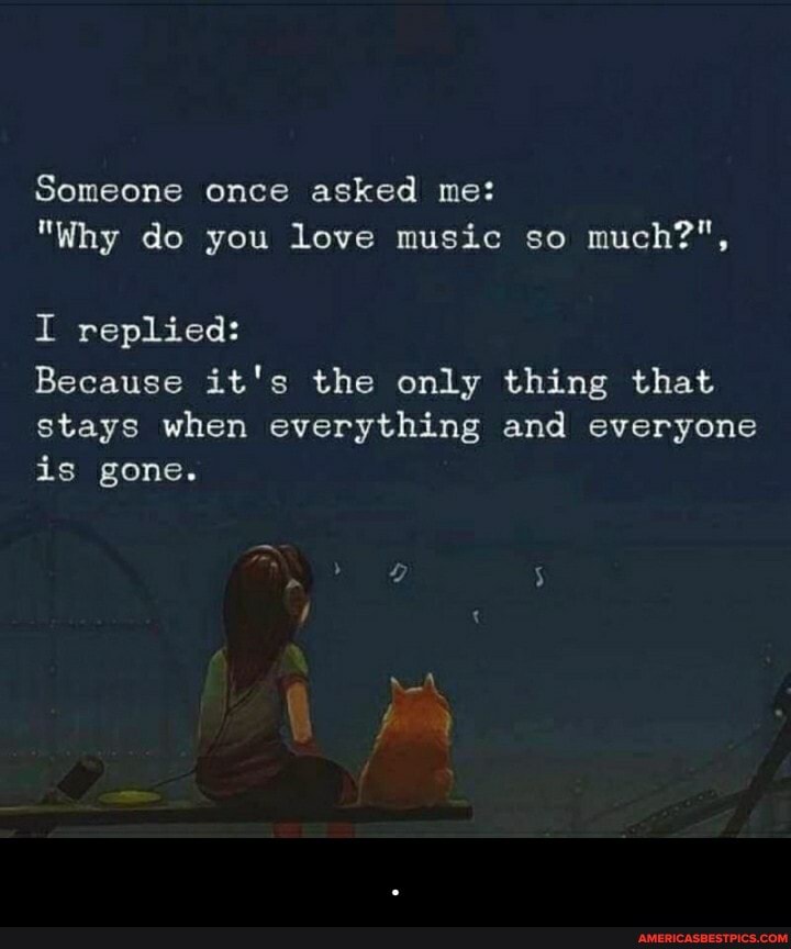Someone once asked me:
"Why do you love music so much?",
I replied:
Because it's the only thing that stays when everything and everyone is gone. - .