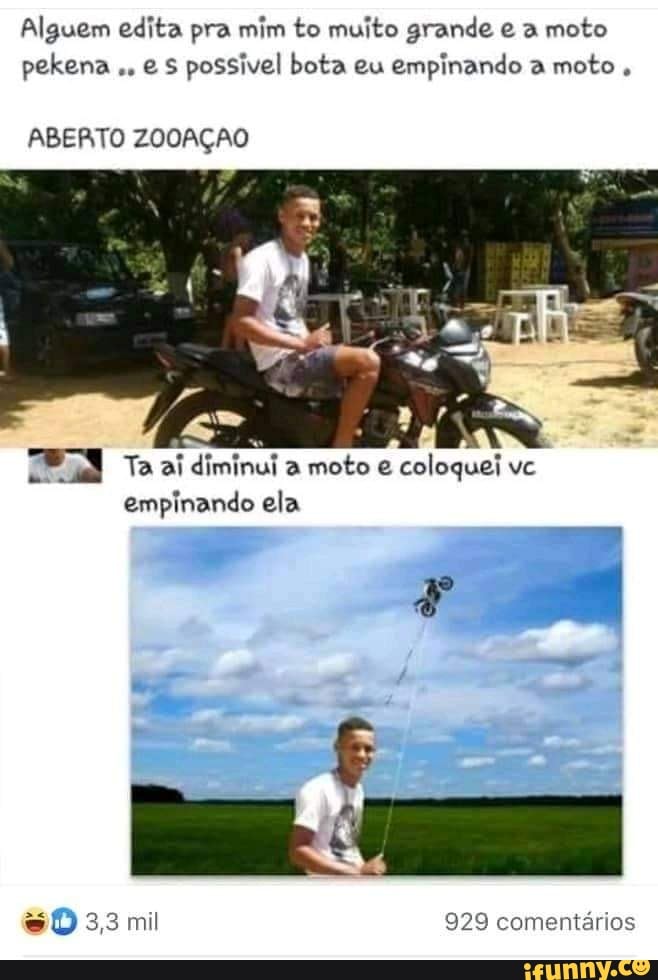 Alguem edita pra mim to muito grande a moto pekena e possivel bota eu empinando a moto
ABERTO ZOOAÇÃO
Ta ai diminui a moto e coloquei ve empinando ela
3,3 mil 929 comentários