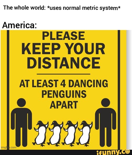 The whole world: *uses normal metric system*
America:
PLEASE KEEP YOUR DISTANCE ATLEAST 4 DANCING
PENGUINS APART