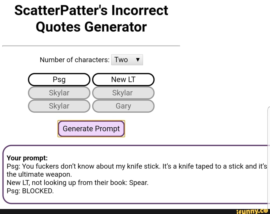 ScatterPatter's Incorrect
Quotes Generator
Number of characters: Two
New LT Skylar
Gary
Psg
Skylar
Skylar
Generate Prompt
Your prompt:
Psg: You fuckers don't know about my knife stick. It's a knife taped to a stick and it's the ultimate weapon.
New LT, not looking up from their book: Spear.
Psg: BLOCKED.