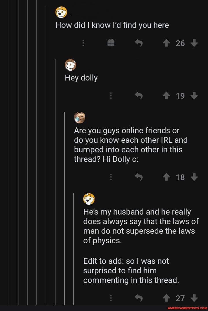 How did I know I'd find you here
Hey dolly
19
Are you guys online friends or do you know each other IRL and bumped into each other in this thread? Hi Dolly c:
18
He's my husband and he really does always say that the laws of man do not supersede the laws of physics.
Edit to add: so was not surprised to find him commenting in this thread.
7