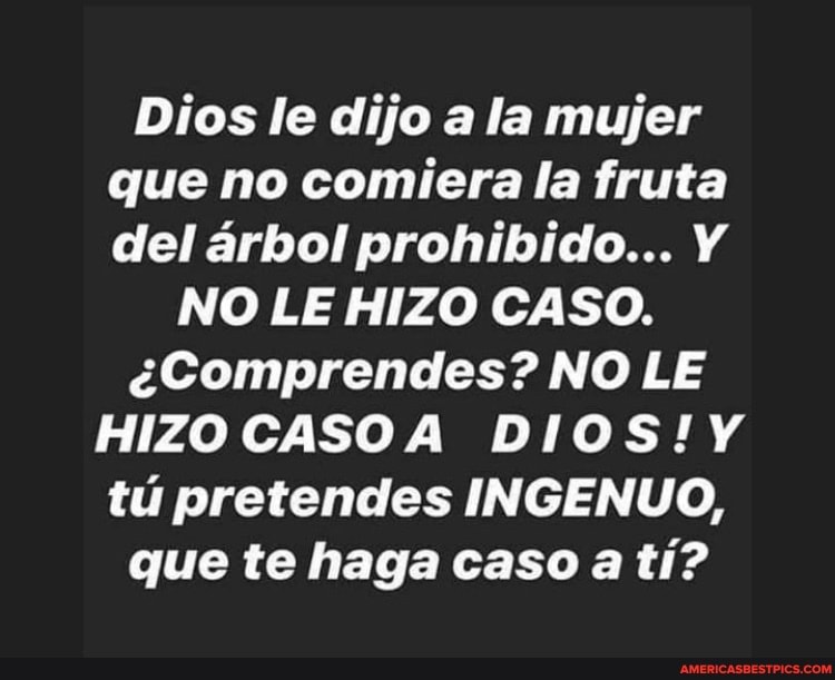 Dias le dijo ala mujer que no comiera la fruta del arbol prohibido...
NO LE HIZO CASO.
eComprendes? NO LE HIZO CASOA tu pretences INGENUO, que te haga caso a ti?