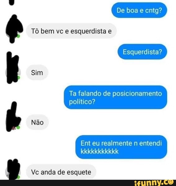 ses
as: Tô bem vc e esquerdista e
Ta falando de posicionamento
político?
realmente entendi
Vc anda de esquete