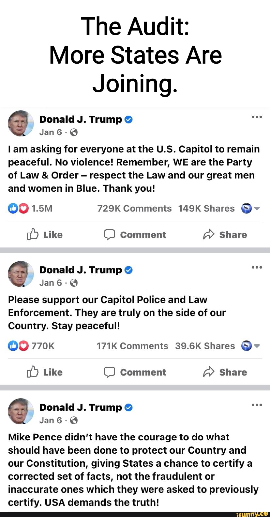 The Audit:
More States Are
Joining.
@ Donald J. Jan Trump @
Jan6-@
am asking for everyone at the U.S. Capitol to remain peaceful. No violence! Remember, WE are the Party of Law & Order respect the Law and our great men and women in Blue. Thank you!
ood 1.5M 729K Comments 149K Shares v
Like Comment Share
Donald J. Trump @
Jan66-@
Please support our Capitol Police and Law
Enforcement. They are truly on the side of our
Country. Stay peaceful!
770K 171K Comments 39.6K Shares
Like Comment Share
Donald J. Trump @ eee
Jan
Mike Pence didn't have the courage to do what should have been done to protect our Country and our Constitution, giving States a chance to certify a corrected set of facts, not the fraudulent or inaccurate ones which they were asked to previously certify. USA demands the truth!