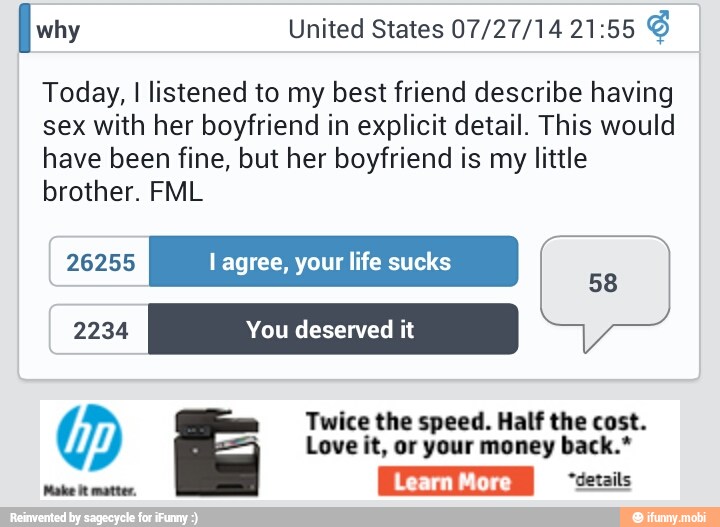 Today, I listened to my best friend describe having
sex with her boyfriend in explicit detail. This would
have been fine, but her boyfriend is my little
brother. FML
26255 l agree, your life sucks