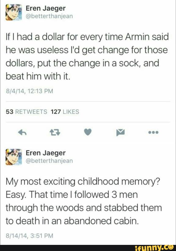 If I had a dollar for every time Armin said
he was useless I'd get change for those
dollars, put the change in a sock, and
beat him with it.
53 RETWEETS 127 UKES
My most exciting childhood memory?
Easy. That time I followed 3 men
through the woods and stabbed them
to death in an abandoned cabin.