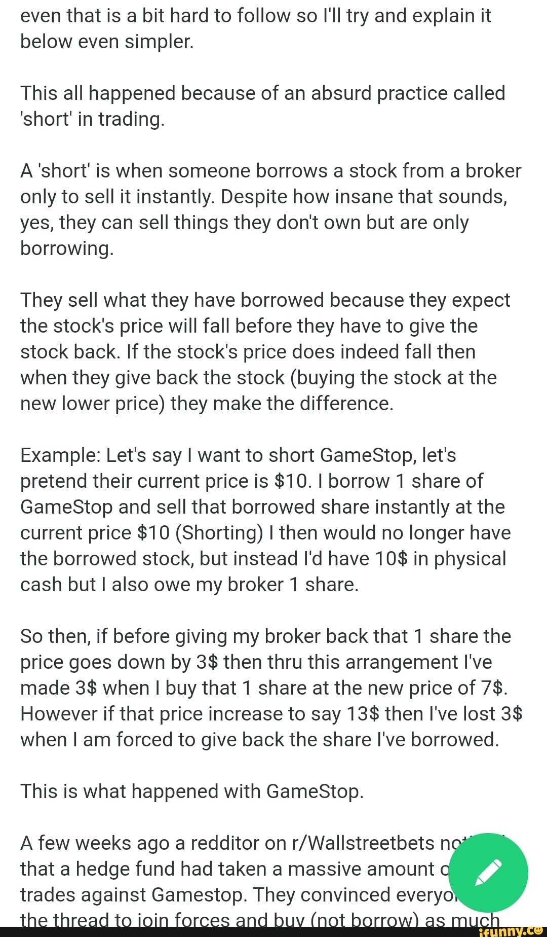 even that is a bit hard to follow so I'll try and explain it below even simpler.
This all happened because of an absurd practice called
'short' in trading.
A'short' is when someone borrows a stock from a broker only to sell it instantly. Despite how insane that sounds, yes, they can sell things they don't own but are only borrowing.
They sell what they have borrowed because they expect the stock's price will fall before they have to give the stock back. If the stock's price does indeed fall then when they give back the stock (buying the stock at the new lower price) they make the difference.
Example: Let's say I want to short GameStop, let's pretend their current price is $10. I borrow 1 share of
GameStop and sell that borrowed share instantly at the current price $10 (Shorting) I then would no longer have the borrowed stock, but instead I'd have 10$ in physical cash but I also owe my broker 1 share.
So then, if before giving my broker back that 1 share the price goes down by 3$ then thru this arrangement I've made 3$ when I buy that 1 share at the new price of 7$.
However if that price increase to say 13$ then I've lost 3$ when I am forced to give back the share I've borrowed.
This is what happened with GameStop.
A few weeks ago a redditor on n that a hedge fund had taken a massive amount trades against Gamestop. They convinced every:
the thread to ioin forces and buy (not borrow) as muc