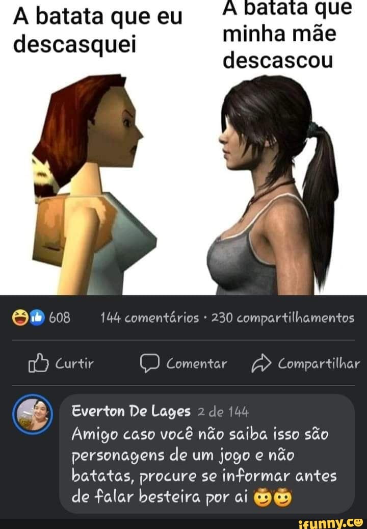 batata que minha mãe descascou
A batata que eu descasquei
608 144 comentários 230 compartilhamentos
Curtir Comentar Compartilhar
Everton De Lages 2 de 144
Amigo caso você não saiba isso são personagens de um jogo e não
batatas, procure se informar antes de falar besteira por ai