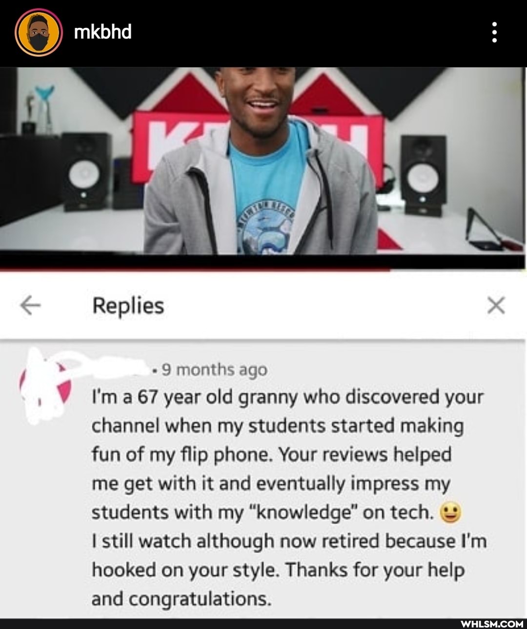 Replies
"9 months ago
I'm a 67 year old granny who discovered your channel when my students started making fun of my flip phone. Your reviews helped me get with it and eventually impress my students with my "knowledge" on tech. &
I still watch although now retired because I'm hooked on your style. Thanks for your help and congratulations.