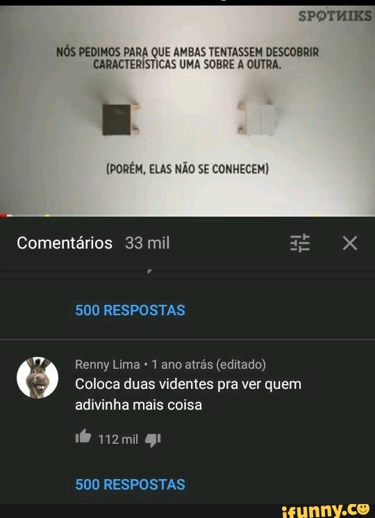 SPOTHIKS
NÓS PEDIMOS PARA QUE AMBAS TENTASSEM DESCOBRIR CARACTERÍSTICAS UMA SOBRE A OUTRA.
(PORÉM, ELAS NÃO SE CONHECEM)
Comentários 33 mil XX
500 RESPOSTAS
Renny Lima 1 ano atrás (editado)
Coloca duas videntes pra ver quem adivinha mais coisa
500 RESPOSTAS