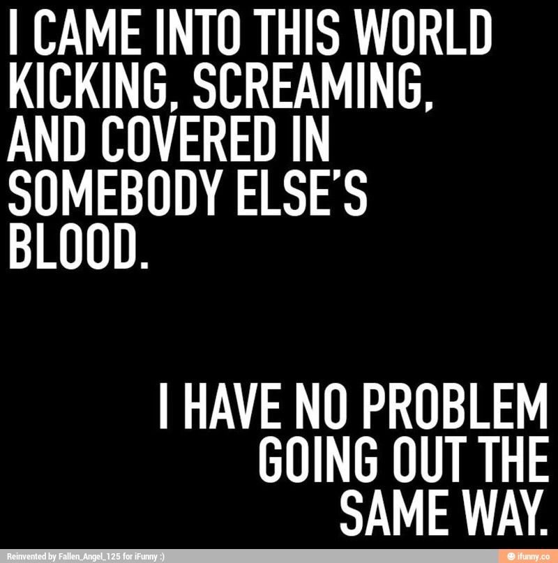 I CAME INTO THIS WORLD KICKING. SCREAMING. AND COVERED IN SOMEBODY ELSE