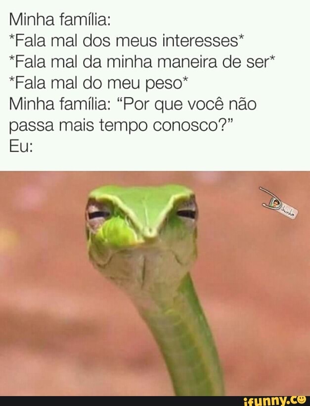 Minha família:
*Fala mal dos meus interesses"
*Fala mal da minha maneira de ser*
*Fala mal do meu peso*
Minha família: "Por que você não
passa mais tempo conosco?"