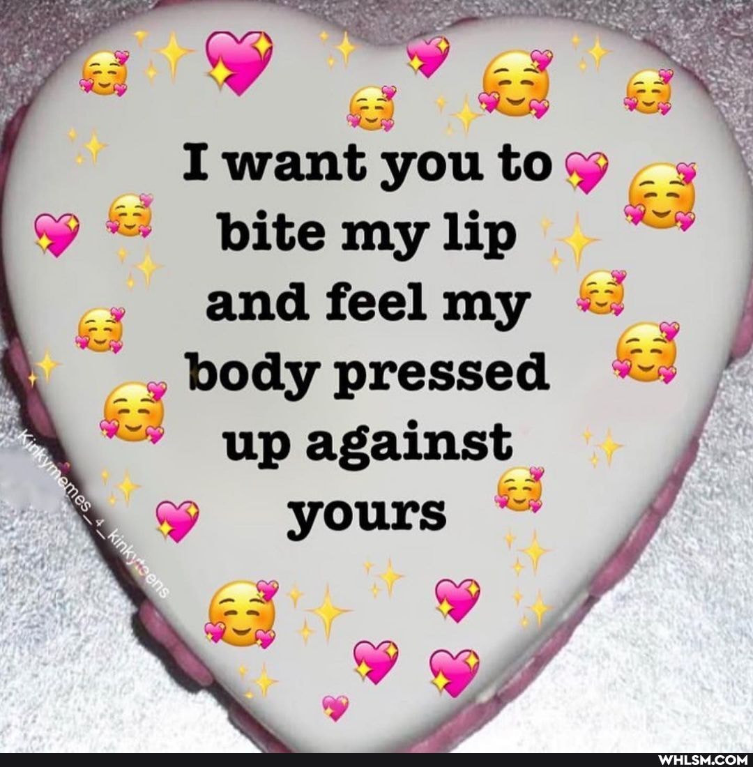 want you to bite my lip and feel my body pressed up against
yours