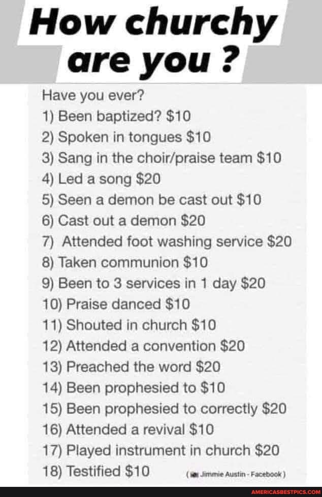 How churchy are you ?
Have you ever?
1) Been baptized? $10
2) Spoken in tongues $10
3) Sang in the team $10
4) Led a song $20
5) Seen a demon be cast out $10
6) Cast out a demon $20
7) Attended foot washing service $20
8) Taken communion $10
9) Been to 3 services in 1 day $20
10) Praise danced $10
11) Shouted in church $10
12) Attended a convention $20
13) Preached the word $20
14) Been prophesied to $10
15) Been prophesied to correctly $20
16) Attended a revival $10
17) Played instrument in church $20
18) Testified $10