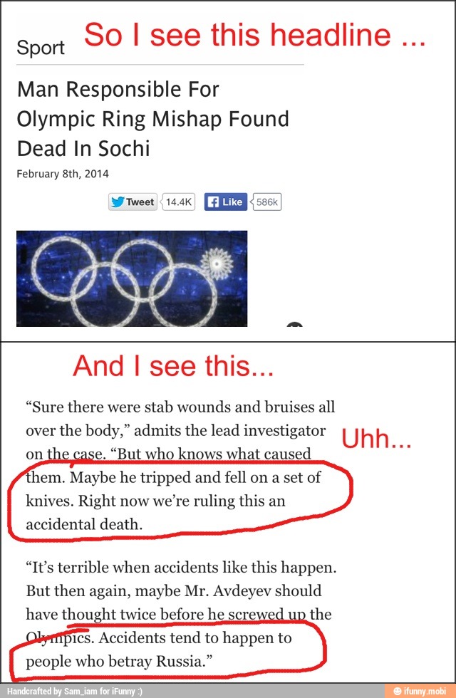 sport
90 I see this headline Man Responsible For
Olympic Ring Mishap Found
Dead In Sochi
February 8th, 2014
And I see this...
"Sure there were
stab wounds and
bruises all
over
the body," admits the lead investigator U h h...
on the case. "But who knows what caused
hem. Maybe he tripped and fell on a set of
knives. Right now
we're ruling this an
accidental death.
"It's terrible when accidents like this happen.
But then again, maybe Mr. Avdeyev should
have thought twice before he scre:
the
ics.
Accidents tend to happen to
people who betray Russia."