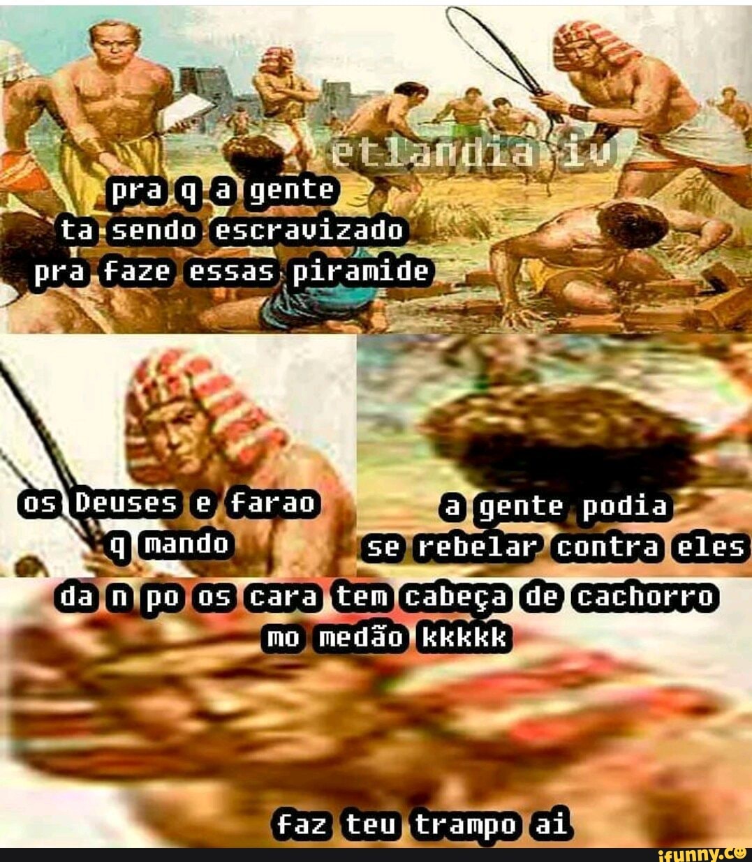 tm
pra ga gente
ta semilo escravizado pra faze essas piramide
Deuses e fara I a gente podia qfnando se rebelar contra eles dajn os cara tem cabeça mo medão-kkkkk
faz teu trampo ai