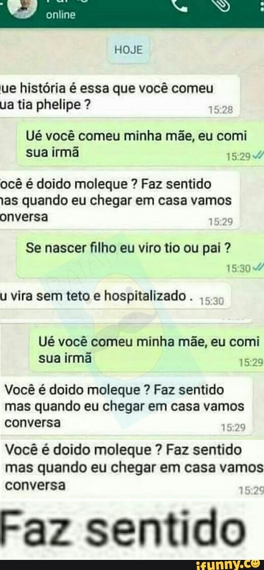ue história é essa que você comeu
ua tia phelipe Ué você comeu minha mãe, eu comi
sua irmã
ocê é doido moleque Faz sentido
as quando eu chegar em casa vamos
Se nascer filho eu viro tio ou pai 15:30
U vira sem teto e hospitalizado
Ué você comeu minha mãe, eu comi
irmã
Você é doido moleque Faz sentido
mas quando eu chegar em casa vamos
conversa
15:29
Você é doido moleque Faz sentido
mas quando eu chegar em casa vamos
conversa
Faz
sentido