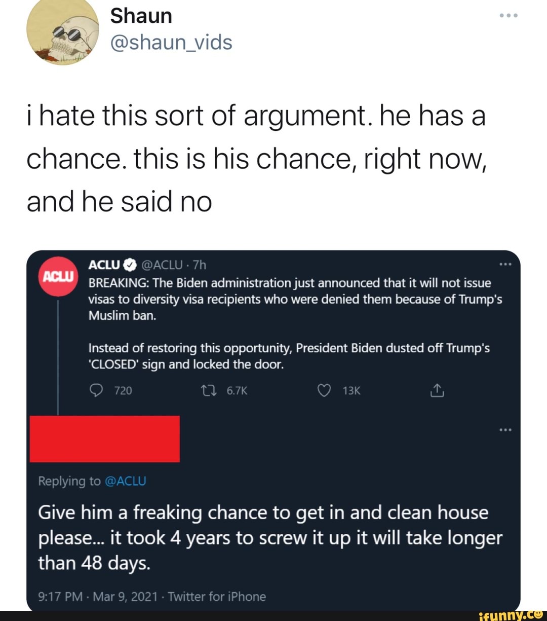 Shaun
@shaun vids
i hate this sort of argument. he has a chance. this is his chance, right now, and he said no
ACLU @ACW BREAKING: The Biden administration just announced that it will not issue
visas to diversity visa recipients who were denied them because of Trump's
Muslim ban.
Instead of restoring this opportunity, President Biden dusted off Trump's
*CLOSED' sign and locked the door.
720
Replying to @ACLU
Give him a freaking chance to get in and clean house please... it took 4 years to screw it up it will take longer than 48 days.
PM Mar 9, 2021 - Twitter for iPhone