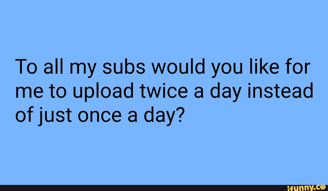 To all my subs would you like for me to upload twice a day instead of just once a day?