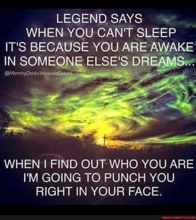 LEGEND SAYS WHEN YOU CAN'T SLEEP IT'S BECAUSE YOU ARE AWAKE IN SOMEONE @MommyDrinks Wine ELSE' DREAMS...
@MommyDrinks Wine ondS Weors
WHEN I FIND OUT WHO YOU ARE I'M GOING TO PUNCH YOU RIGHT IN YOUR FACE.