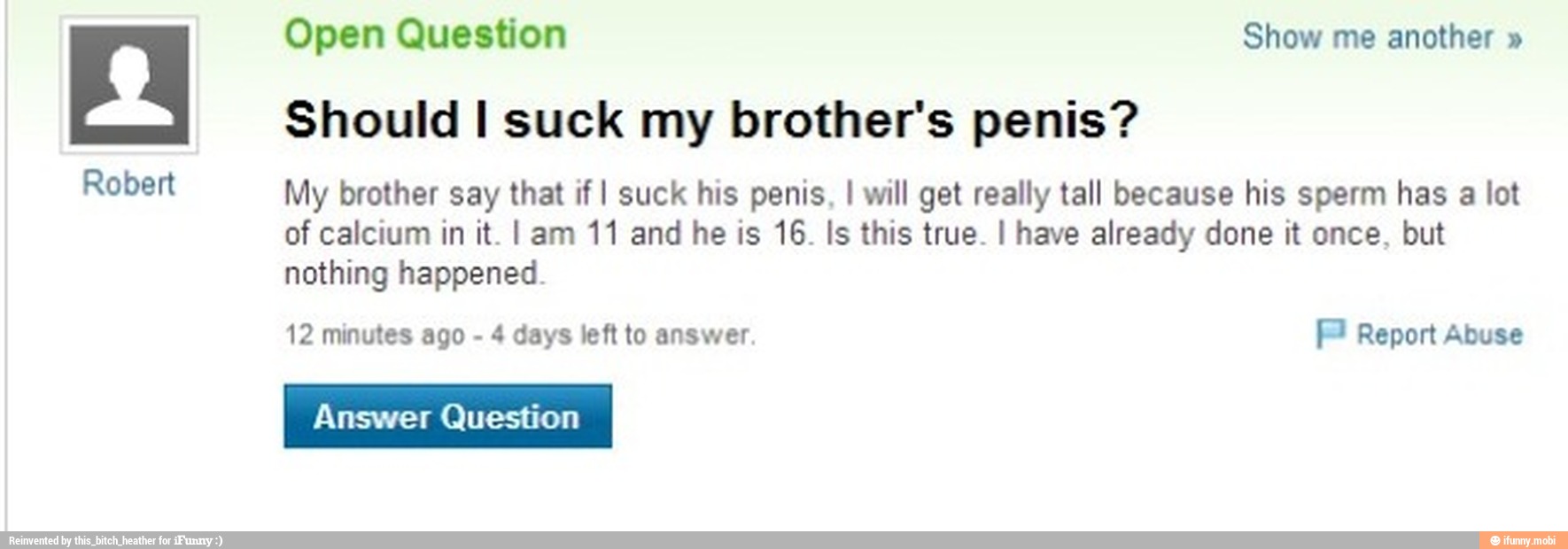 Robert
Open Question Show me another Should I suck my brother's penis?
My brother say that if I suck his penis, I will get really tall because his sperm has a lot
of calcium in it. I am 11 and he is 16. Is this true. I have already done it once, but
nothing happened.
12 minutes ago 4 days left to answer
TOS
Answer Question