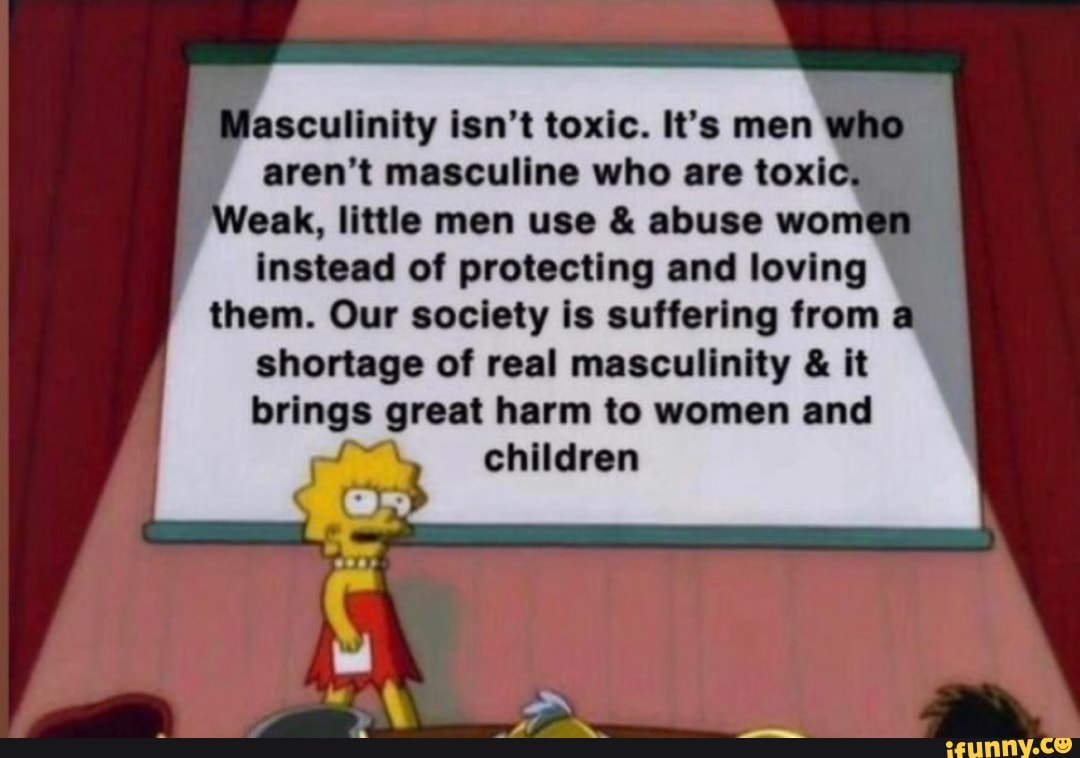 ascullnlty Isn't toxic. It’s mon
aren't mascullno who are toxl »
oak, Imle mon use & abuse wom
Instead of protecting and loving
them. Our society I: suffering from
,
shortage of real masculinity & It
brings great harm to women and
children