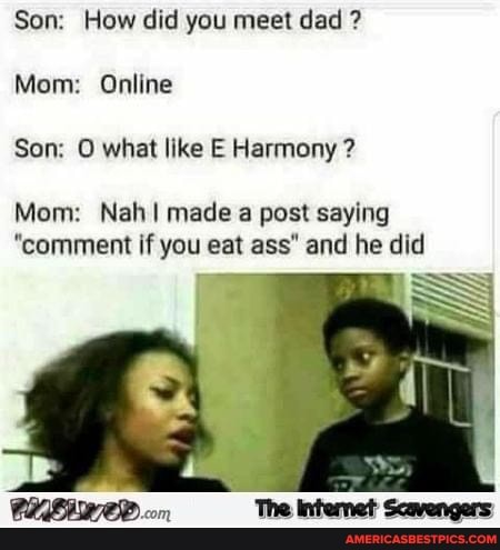 Son: How did you meet dad ?
Mom: Online
Son: O what like E Harmony ?
Mom: Nah made a post saying
"comment if you eat ass" and he did
SS