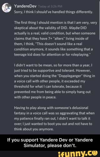 YandereDev
Sorry, think I should've handled things differently.
The first thing I should mention is that I am very, very skeptical about the validity of DID. Maybe DID actually areal, valid condition, but when someone claims that they have 7+ "alters" living inside of them, think, "This doesn't sound like real condition anymore, it sounds like some! teenage kid does for attention or for roleplaying
didn't want to be mean, so for more than a year, just tried to be supportive and tolerant, However, when you started doing the "Doppleganger" thing in a voice call with other people, it exceeded my threshold for what can tolerate, because it prevented me from being able to simply hang out with other people in peace.
Having to play along with someone's delusional fantasy ina voice call was So aggravating that when my patience finally ran out, didn't want to talk it over; just wanted to boot you out and not have to think about you anymore,
If you support Yandere Dev or Yandere
Simulator, please don' - If you support Yandere Dev or Yandere Simulator, please don’t.
