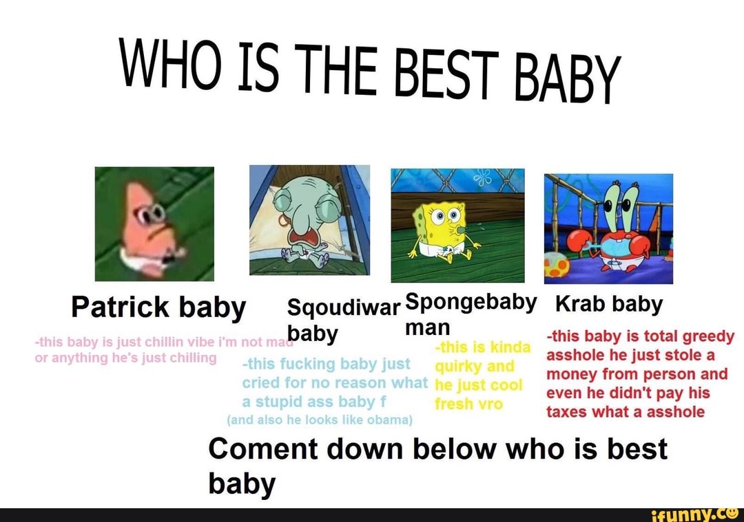 WHO IS THE BEST BABY
Patrick baby SqoudiwarSpongebaby Krab baby
baby man -this baby is total greedy asshole he just stole a quirky and money from person and
He even he didn't pay his wee taxes what a asshole
Coment down below who is best baby