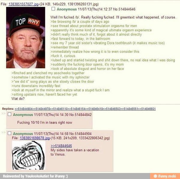 D Anonymous 11/07/13(Thu)14:12:37 No 514844646
Well 'm fucked /b/. Really fucking fucked. Ill greentext what happened, of course
e
browsing /b/ a f days agi
see
thread about prostate stimulation
apparently it's so
isting and shit do
Replies: 2
CO Anonymous 11/07/13(Thu)14:14:30 No.514844842
614844978 14846419995 14846600> 19514846601
Fucking 10/10 Fm in tears right now
1 Anonymous 11/07/19(Thu) 14:14:58 No 514844904