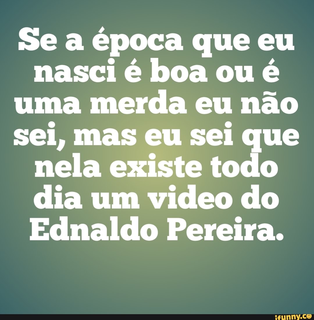 Se a época que eu
nasci é boa ou é
uma merda eu não
sei, mas eu sei que
nela existe todo
dia um video do
Ednaldo Pereira.