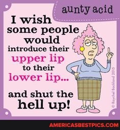I wish
aunty acid
some people would
upper lip to their
lower lip...
and shut the
hell up!