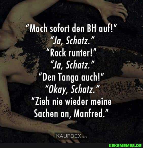 "Mach sofort den BH auf!"
"Ja, Schatz."
"Rock runter!"
"Ja, Schatz."
"Den Tanga auch!"
"Okay, Schatz."
"Zieh nie wieder meine
Sachen an, Manfred."
KAUFDEYY