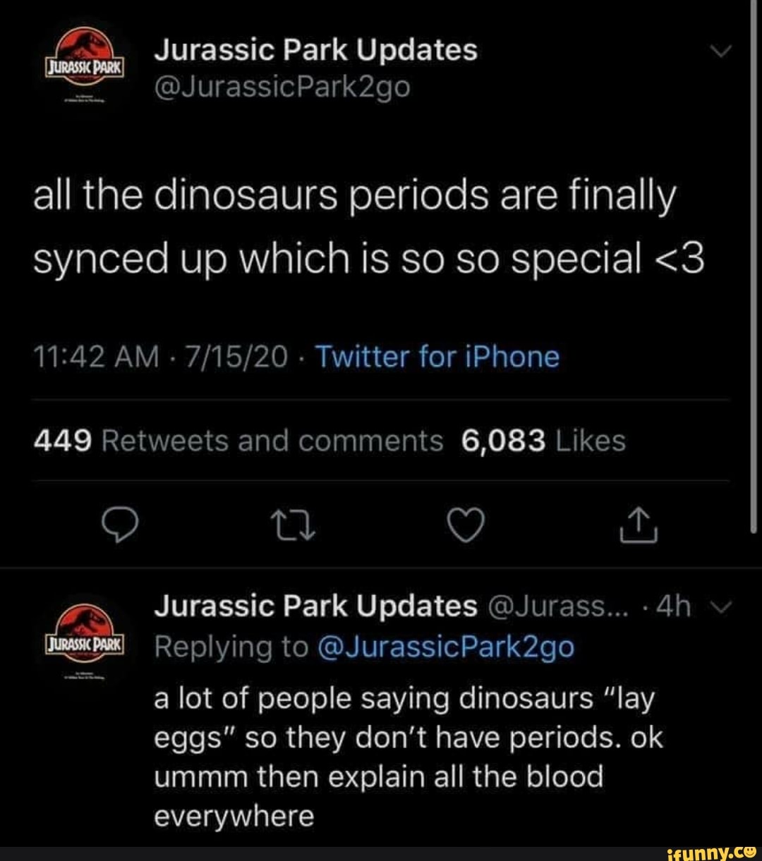 all the dinosaurs periods are finally synced up which is so so special <3
AM - - Twitter for iPhone
tl YY
Jurassic Park Updates @Jurass...
Replying to @JurassicPark2go
a lot of people saying dinosaurs "lay eggs" so they don't have periods. ok ummm then explain all the blood everywhere