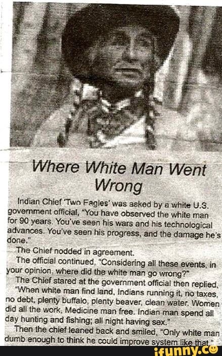 É
EA
s
E
e
Where White Man Went
Wrong
Indian Chief Two Fagles' was askod by
a
white U.S.
government official, "You have observed the white man
for 90 years. You've seen his wars and his. technological
advances. You've seen his progress, and the damage he's
The Chief nodded in agreement.
The official continued, "Considering all these events, in
your opinion, where did the white man go wrong?"
The Chief stared at the government official then replied,
"When white man find land, Indians running it, no taxes,
no debt, plenty buffalo, plenty beaver, clean water Women
did all the work, Medicine man free. Indian man Spend all
day bunting and fishing; all night having sex."
Then the chief leaned back and smiled, "Only white man
dumb enough to think he could improve system like that"