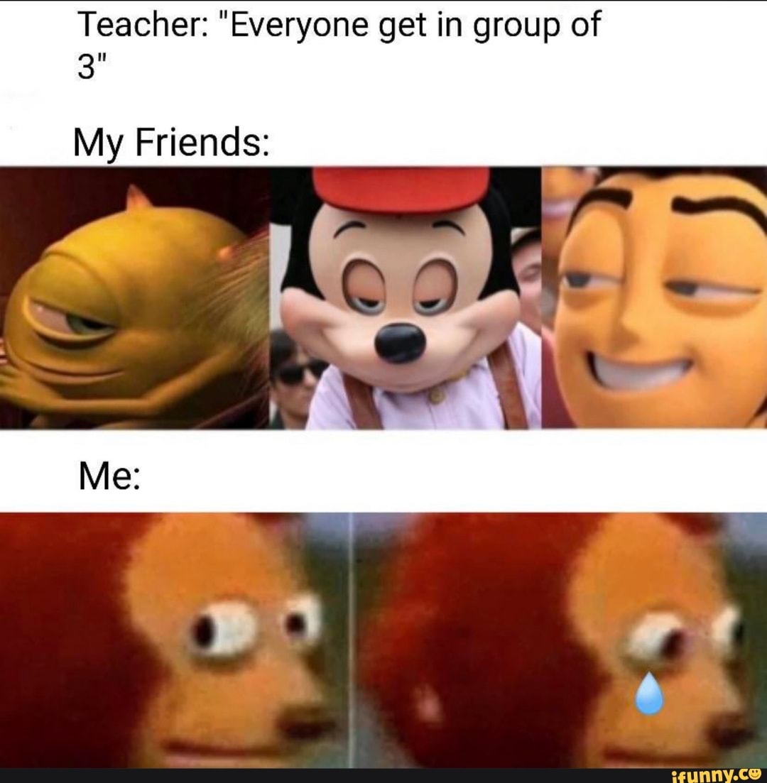 Teacher: "Everyone get in group of
My Friends: