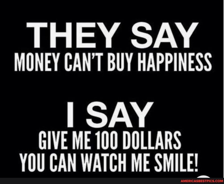 SAY
MONEY CAN'T BUY HAPPINESS
I SAY GIVE ME 100 DOLLARS CAN WATCH ME SMILE!