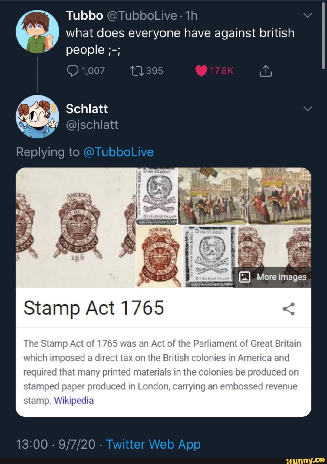 Tubbo what does everyone have against british people
1,007
Schlatt
@jschlatt
Replying to @Tu
Stamp Act 1765
stamp. Wikipedia
Tw
More images
The Stamp Act of 1765 was an Act of the Parliament of Great Britain which imposed a direct tax on the British colonies in America and required that many printed materials in the colonies be produced on
stamped paper produced in London, carrying an embossed revenue