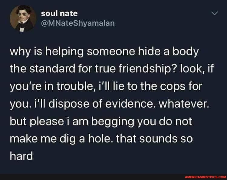 why is helping someone hide a body the standard for true friendship? look, if you're in trouble, i'll lie to the cops for you. i'll dispose of evidence. whatever.
but please i am begging you do not make me dig a hole. that sounds so hard