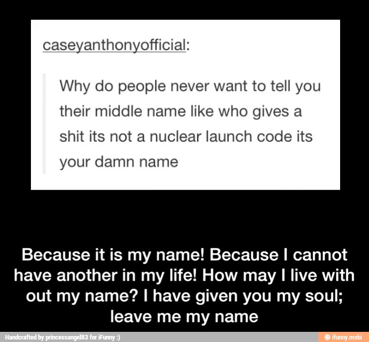 caseyanthonyofficial:
Why do people never want to tell you
their middle name like who gives a
shit its not a nuclear launch code its
your damn name
Because it is my name! Because I cannot
have another in my life! How may
I
live with
out my name? I have given you my soul;
leave me my name - Because it is my name! Because I cannot have another in my life! How may I live with out my name? I have given you my soul; leave me my name