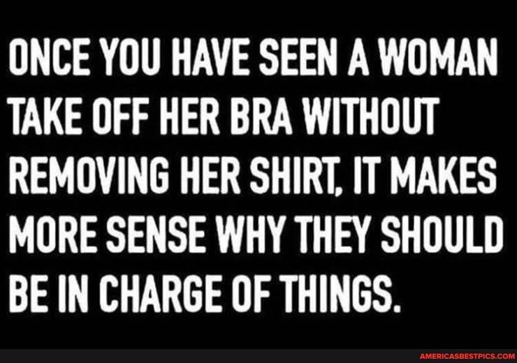 ONCE YOU HAVE SEEN A WOMAN TAKE OFF HER BRA WITHOUT REMOVING HER SHIRT, IT MAKES MORE SENSE WHY THEY SHOULD BE IN CHARGE OF THINGS.