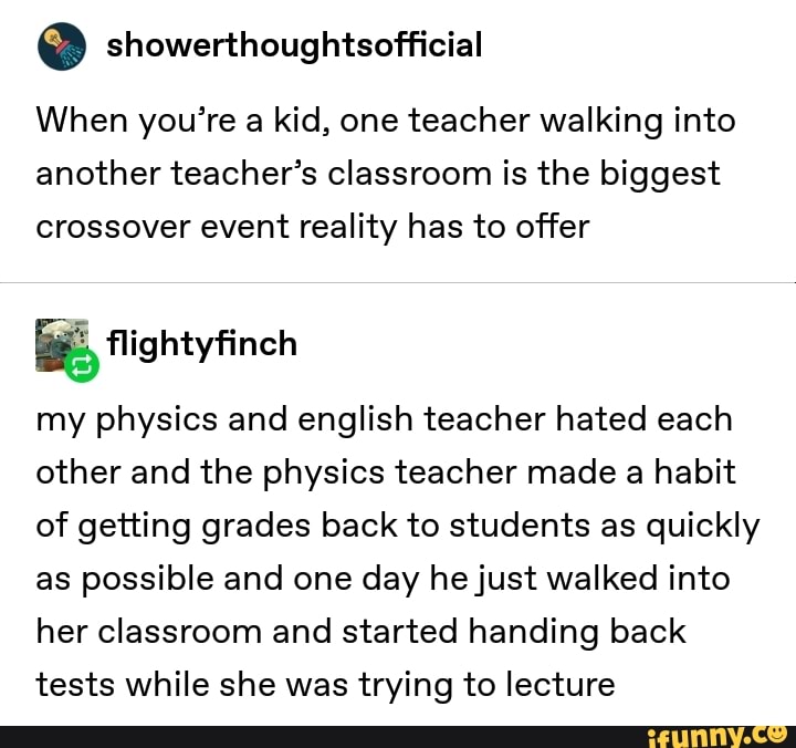 º showerthoughtsofficial
When you’re a kid, one teacher walking into
another teacher’s classroom is the biggest
crossover event reality has to offer
%Hightyfinch
my physics and english teacher hated each
other and the physics teacher made a habit
of getting grades back to students as quickly
as possible and one day hejust walked into
her classroom and started handing back
tests while she was trying to lecture