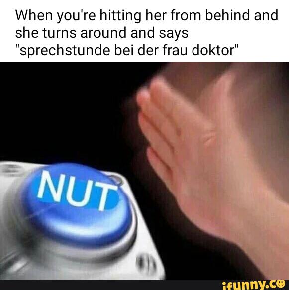 When you're hitting her from behind and
shetums around and says
”sprechstunde bei der frau doktor”