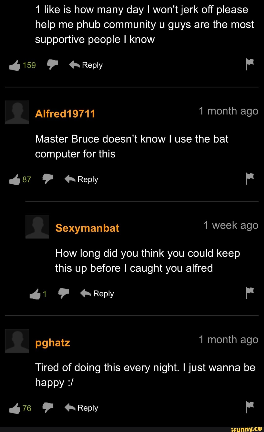 like is how many day I won't jerk off please help me phub community u guys are the most supportive people I know
Reply
Alfred 1 month ago
Master Bruce doesn't know I use the bat computer for this
Reply
Sexymanbat week ago
How long did you think you could keep this up before I caught you alfred
Reply
pghatz month ago
Tired of doing this every night. I just wanna be happy
Reply