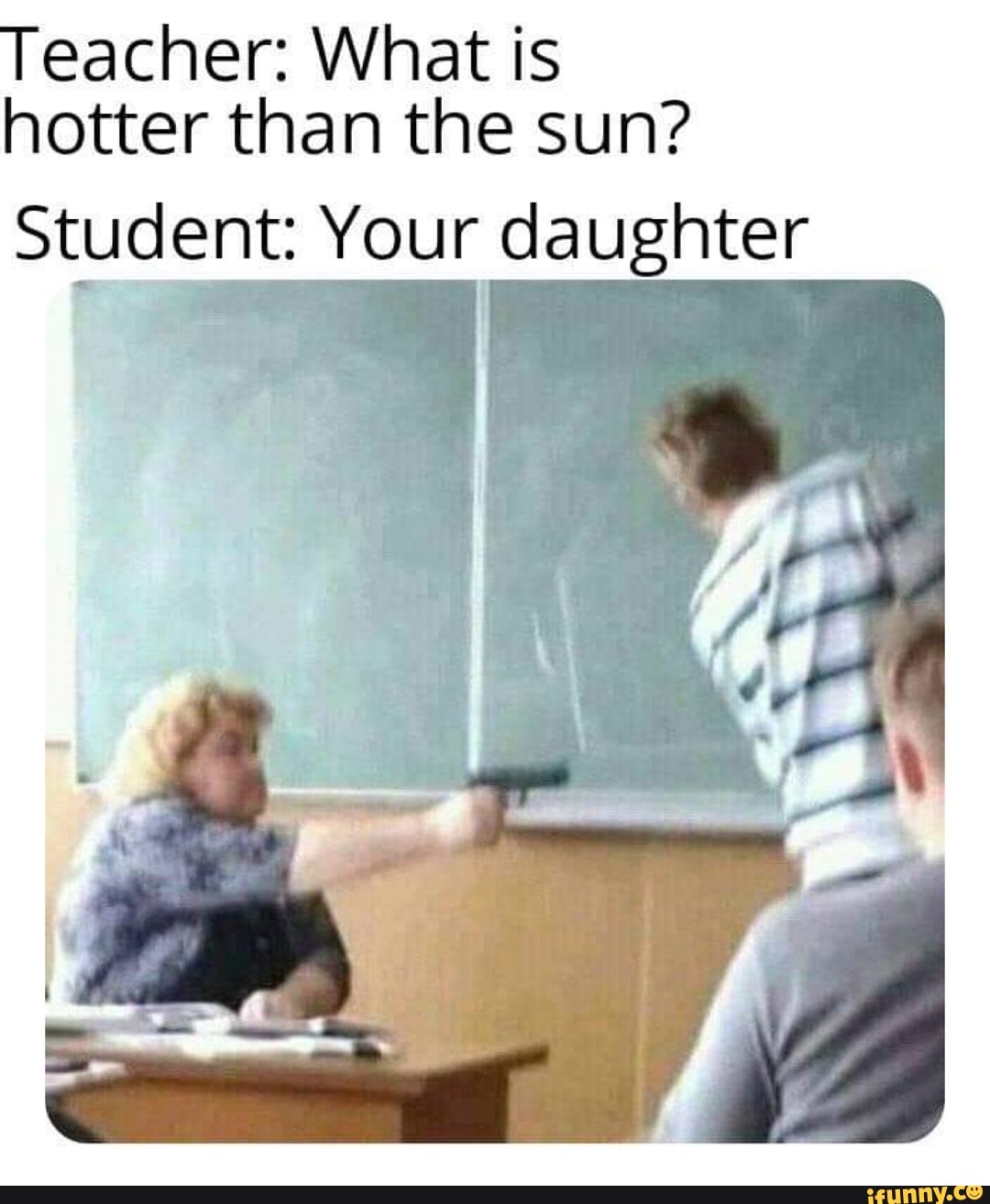 Teacher: What is
hotter than the sun?
Student: Your daughter